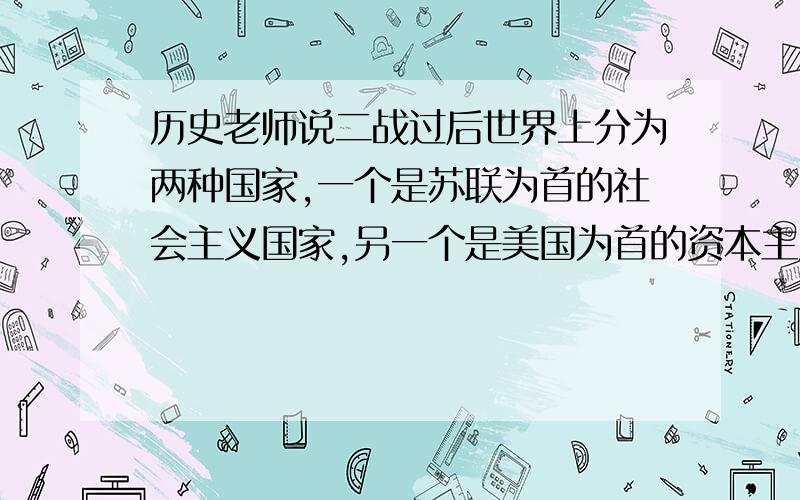 历史老师说二战过后世界上分为两种国家,一个是苏联为首的社会主义国家,另一个是美国为首的资本主义国家,但很多的书上又说什么