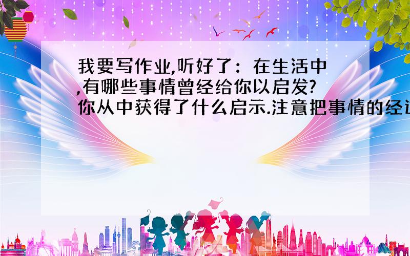 我要写作业,听好了：在生活中,有哪些事情曾经给你以启发?你从中获得了什么启示.注意把事情的经过讲清