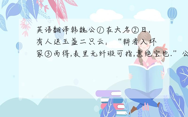 英语翻译韩魏公①在大名②日,有人送玉盏二只云：“耕者入坏冢③而得,表里无纤瑕可指,意绝宝也.”公以百金答之,尤为宝玩.每