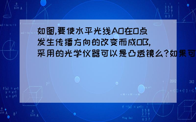 如图,要使水平光线AO在O点发生传播方向的改变而成OB,采用的光学仪器可以是凸透镜么?如果可以,怎么安