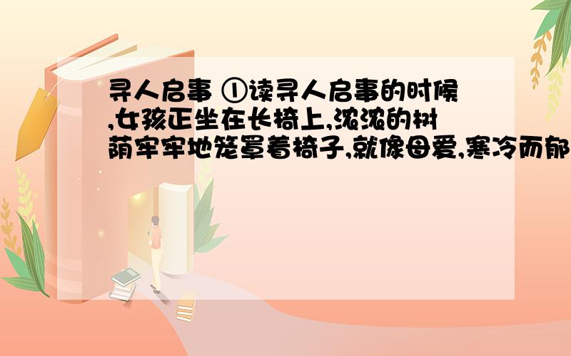 寻人启事 ①读寻人启事的时候,女孩正坐在长椅上,浓浓的树荫牢牢地笼罩着椅子,就像母爱,寒冷而郁闷,女孩无言.②用女孩的逻