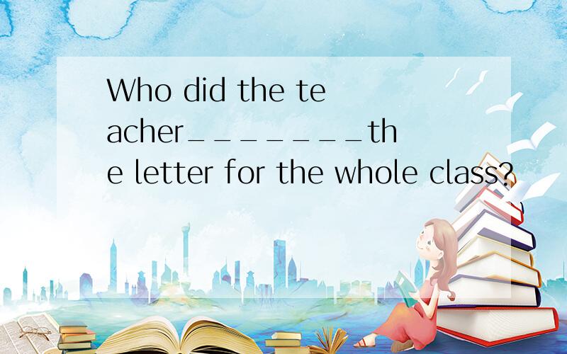 Who did the teacher_______the letter for the whole class?