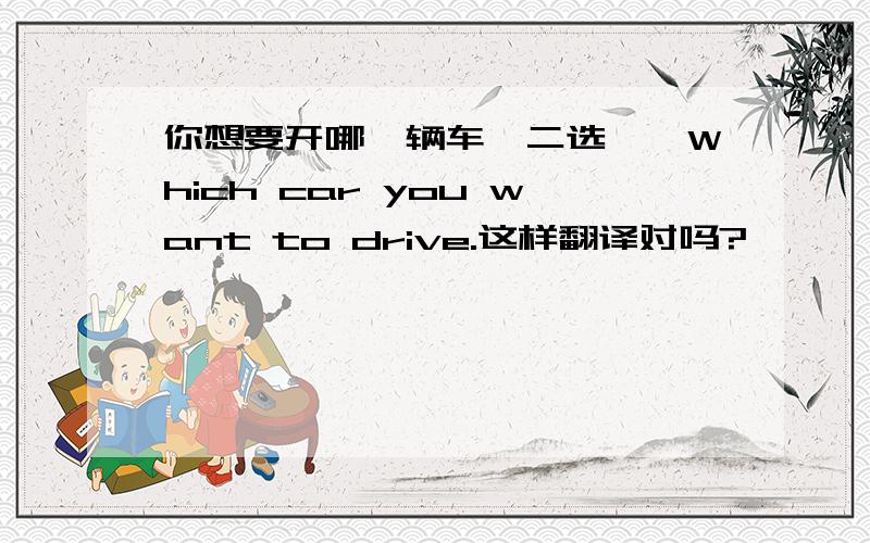 你想要开哪一辆车【二选一】Which car you want to drive.这样翻译对吗?