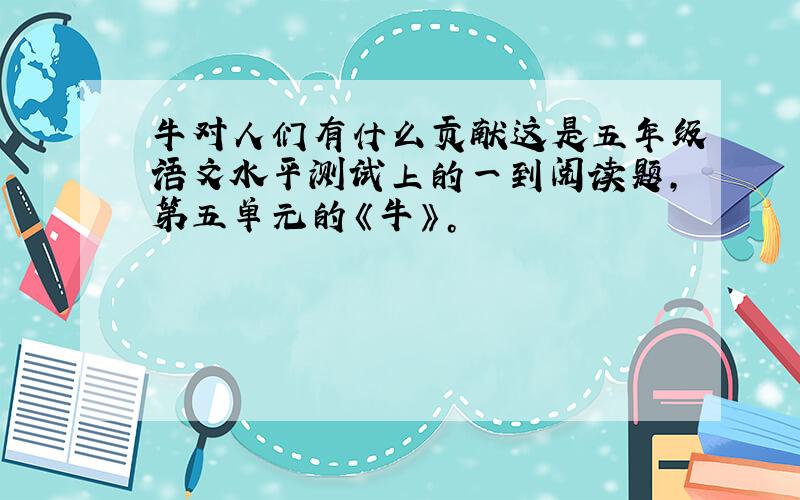 牛对人们有什么贡献这是五年级语文水平测试上的一到阅读题，第五单元的《牛》。