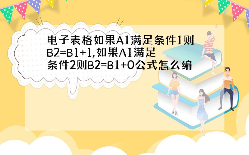 电子表格如果A1满足条件1则B2=B1+1,如果A1满足条件2则B2=B1+0公式怎么编