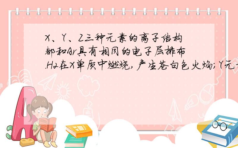 X、Y、Z三种元素的离子结构都和Ar具有相同的电子层排布.H2在X单质中燃烧,产生苍白色火焰；Y元素的气...