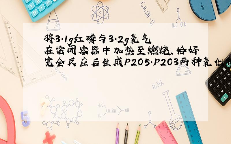 将3.1g红磷与3.2g氧气在密闭容器中加热至燃烧,恰好完全反应后生成P2O5.P2O3两种氧化物,那它们物质量为