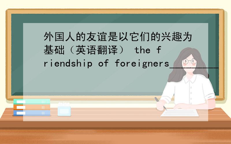 外国人的友谊是以它们的兴趣为基础（英语翻译） the friendship of foreigners_________