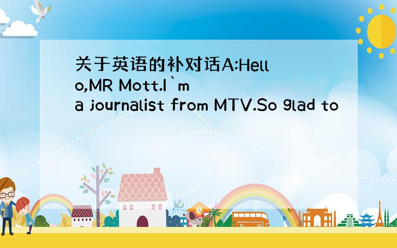 关于英语的补对话A:Hello,MR Mott.I`m a journalist from MTV.So glad to