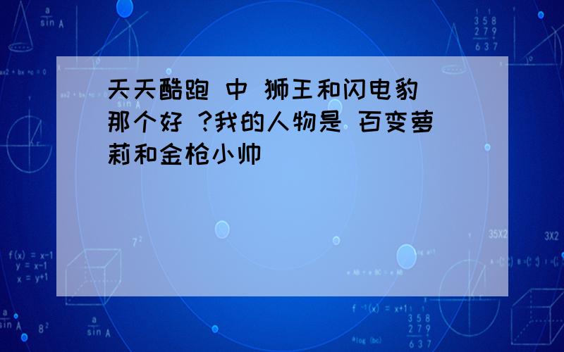 天天酷跑 中 狮王和闪电豹 那个好 ?我的人物是 百变萝莉和金枪小帅