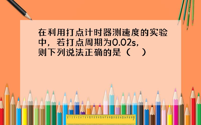 在利用打点计时器测速度的实验中，若打点周期为0.02s，则下列说法正确的是（　　）