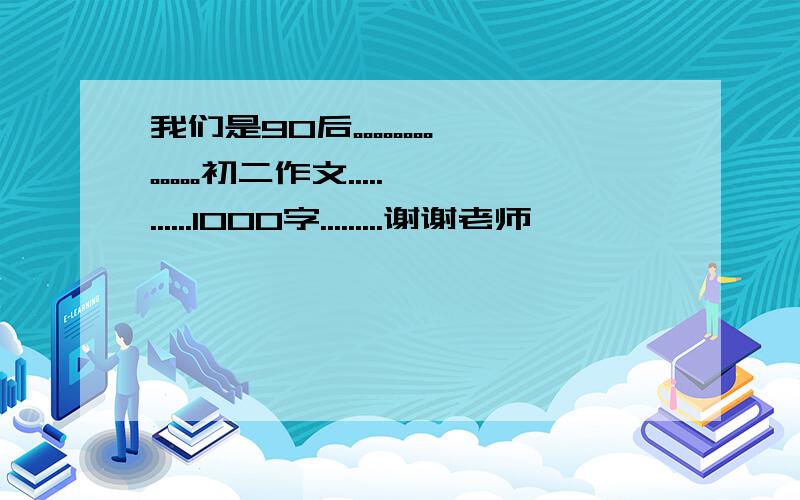 我们是90后。。。。。。。。。。。。。初二作文...........1000字.........谢谢老师