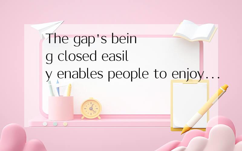 The gap's being closed easily enables people to enjoy...