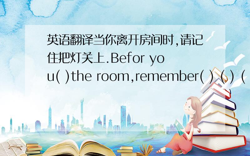 英语翻译当你离开房间时,请记住把灯关上.Befor you( )the room,remember( ) ( ) ( )