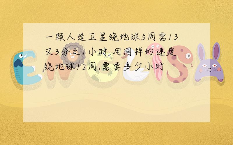 一颗人造卫星绕地球5周需13又3分之1小时.用同样的速度绕地球12周,需要多少小时