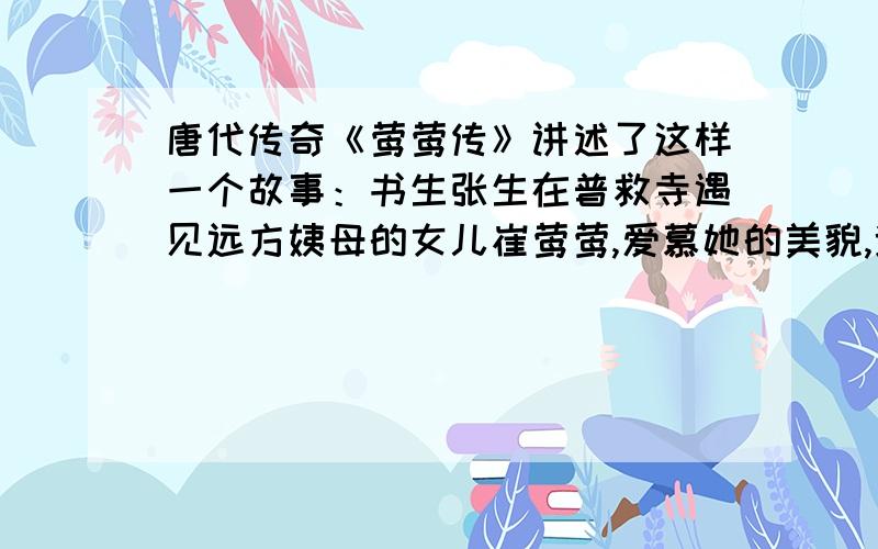 唐代传奇《莺莺传》讲述了这样一个故事：书生张生在普救寺遇见远方姨母的女儿崔莺莺,爱慕她的美貌,遂央求丫环红娘转达自己的心