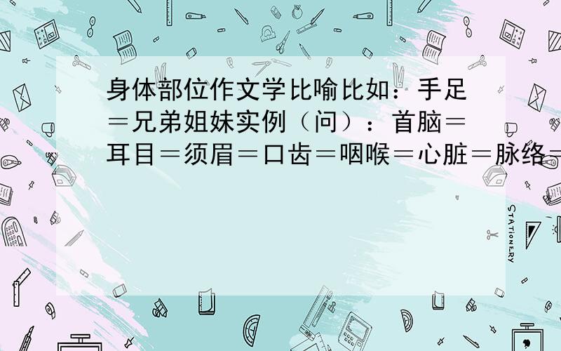 身体部位作文学比喻比如：手足＝兄弟姐妹实例（问）：首脑＝耳目＝须眉＝口齿＝咽喉＝心脏＝脉络＝骨干＝骨肉＝手腕＝心腹＝心肝