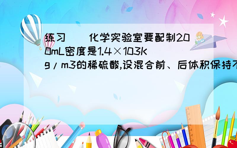 练习．．化学实验室要配制200mL密度是1.4×103Kg/m3的稀硫酸,设混合前、后体积保持不变,应取水和浓硫酸各多少