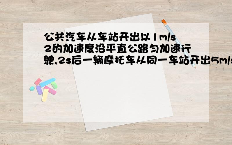 公共汽车从车站开出以1m/s2的加速度沿平直公路匀加速行驶,2s后一辆摩托车从同一车站开出5m/s速度匀速追赶