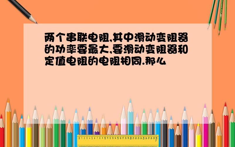 两个串联电阻,其中滑动变阻器的功率要最大,要滑动变阻器和定值电阻的电阻相同.那么