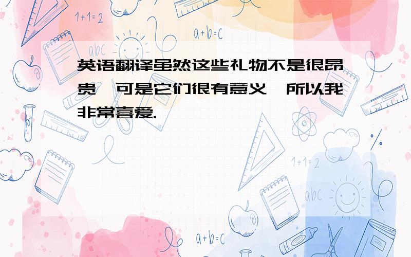 英语翻译虽然这些礼物不是很昂贵,可是它们很有意义,所以我非常喜爱.