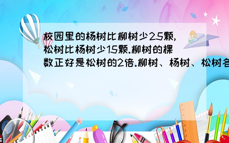 校园里的杨树比柳树少25颗,松树比杨树少15颗.柳树的棵数正好是松树的2倍.柳树、杨树、松树各有多少棵?