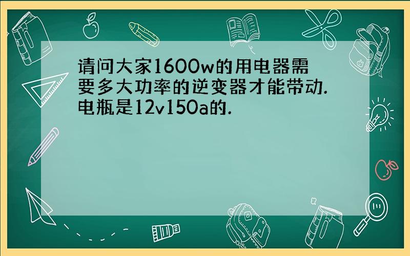 请问大家1600w的用电器需要多大功率的逆变器才能带动.电瓶是12v150a的.