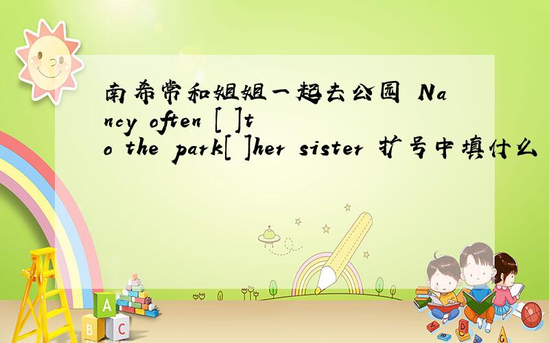 南希常和姐姐一起去公园 Nancy often [ ]to the park[ ]her sister 扩号中填什么