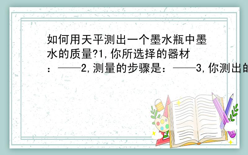 如何用天平测出一个墨水瓶中墨水的质量?1,你所选择的器材：——2,测量的步骤是：——3,你测出的墨水