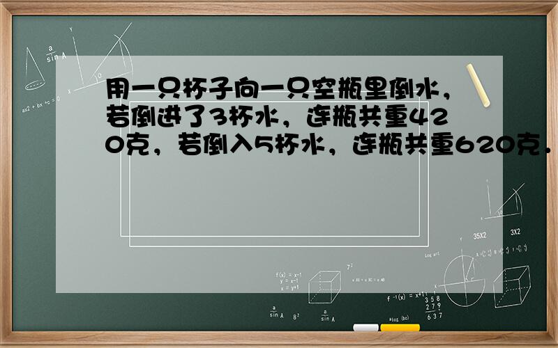 用一只杯子向一只空瓶里倒水，若倒进了3杯水，连瓶共重420克，若倒入5杯水，连瓶共重620克．一杯水重多少千克？倒进7杯