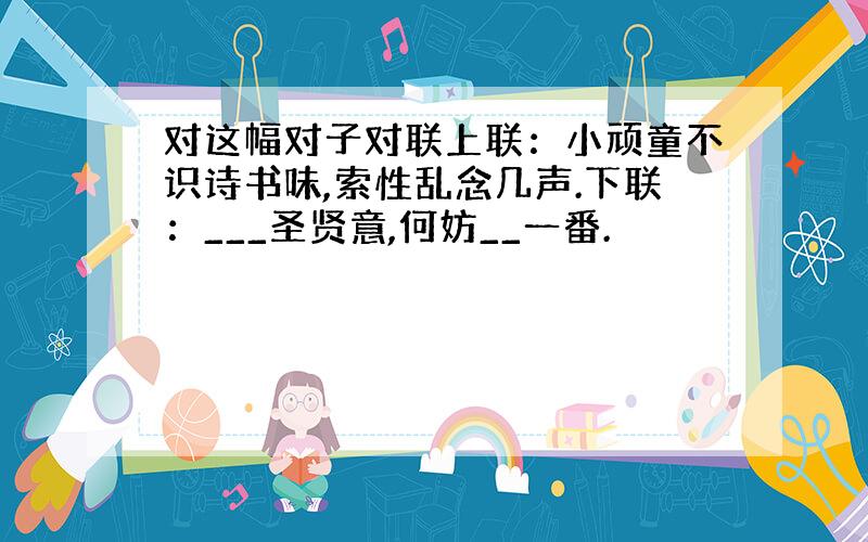 对这幅对子对联上联：小顽童不识诗书味,索性乱念几声.下联：___圣贤意,何妨__一番.