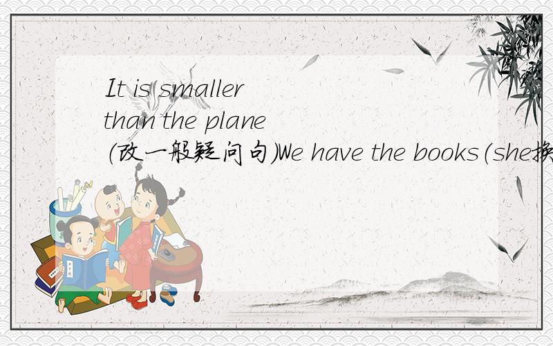 It is smaller than the plane（改一般疑问句）We have the books（she换we