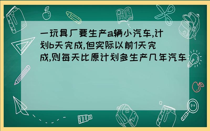 一玩具厂要生产a辆小汽车,计划b天完成,但实际以前1天完成,则每天比原计划多生产几年汽车