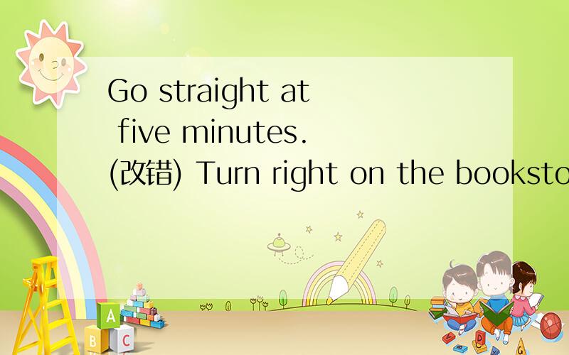 Go straight at five minutes.(改错) Turn right on the bookstore