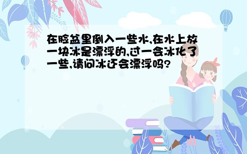 在脸盆里倒入一些水,在水上放一块冰是漂浮的,过一会冰化了一些,请问冰还会漂浮吗?