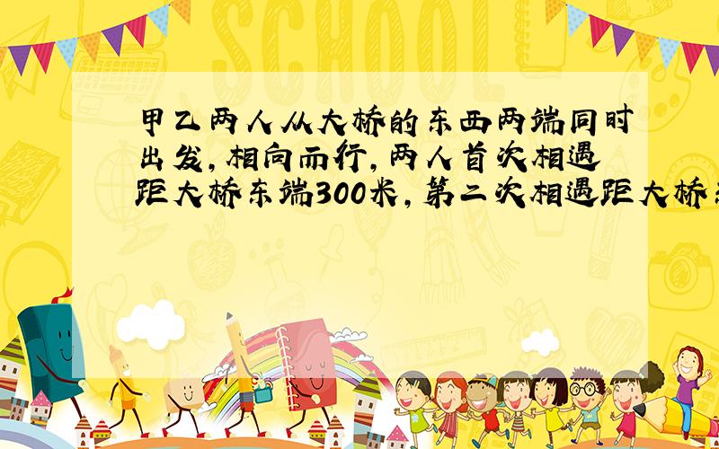 甲乙两人从大桥的东西两端同时出发,相向而行,两人首次相遇距大桥东端300米,第二次相遇距大桥东端100米