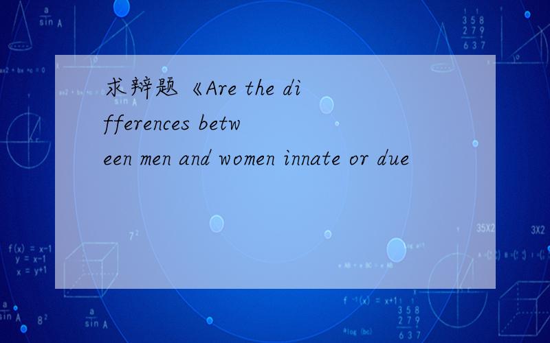 求辩题《Are the differences between men and women innate or due