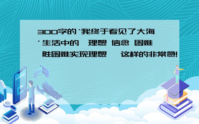 300字的‘我终于看见了大海’生活中的、理想 信念 困难 胜困难实现理想 ,这样的非常急!