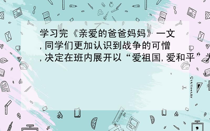 学习完《亲爱的爸爸妈妈》一文,同学们更加认识到战争的可憎,决定在班内展开以“爱祖国,爱和平”为主题的班会活动.