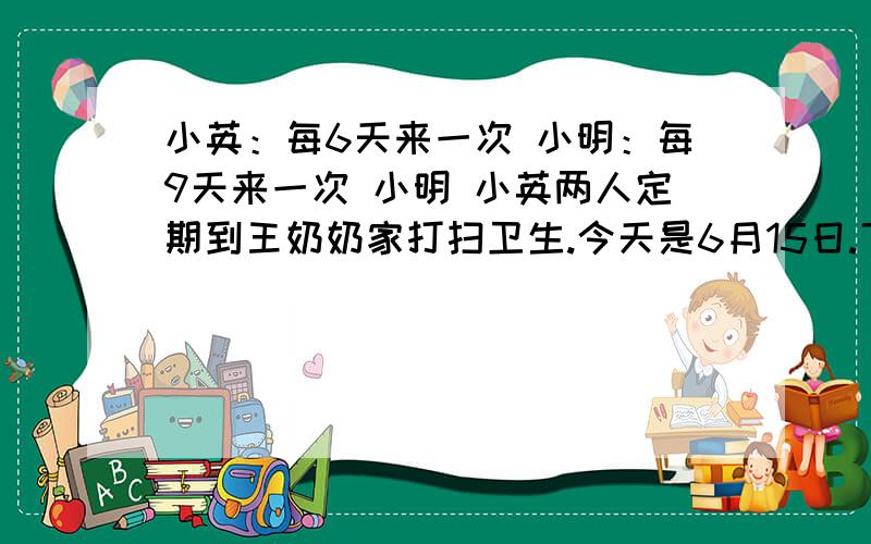 小英：每6天来一次 小明：每9天来一次 小明 小英两人定期到王奶奶家打扫卫生.今天是6月15日.下次两人