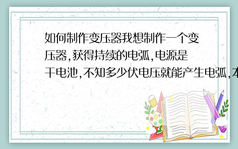 如何制作变压器我想制作一个变压器,获得持续的电弧,电源是干电池,不知多少伏电压就能产生电弧,本人是个门外汉,看别人说还要