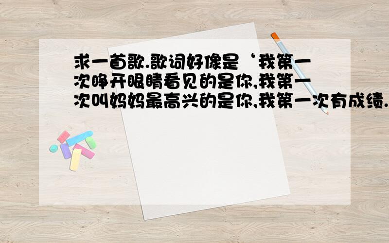 求一首歌.歌词好像是‘我第一次睁开眼睛看见的是你,我第一次叫妈妈最高兴的是你,我第一次有成绩.