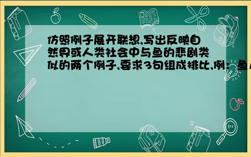 仿照例子展开联想,写出反映自然界或人类社会中与鱼的悲剧类似的两个例子,要求3句组成排比,例：鱼儿本来