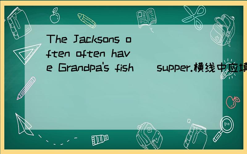 The Jacksons often often have Grandpa's fish _ supper.横线中应填什