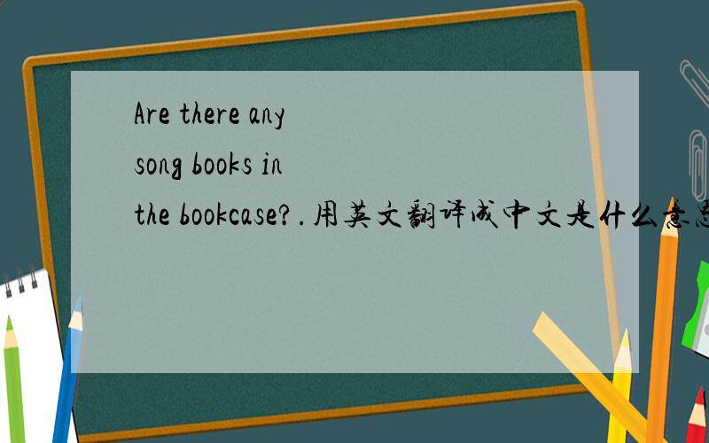 Are there any song books in the bookcase?.用英文翻译成中文是什么意思