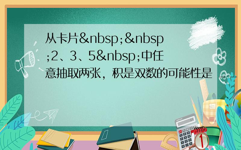 从卡片  2、3、5 中任意抽取两张，积是双数的可能性是 ___ ，积是单数的可能性是 _