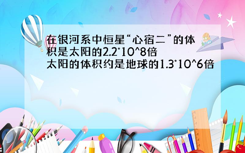 在银河系中恒星“心宿二”的体积是太阳的2.2*10^8倍太阳的体积约是地球的1.3*10^6倍