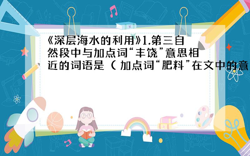 《深层海水的利用》1.第三自然段中与加点词“丰饶”意思相近的词语是（ 加点词“肥料”在文中的意思是（ ）2.第五自然段的