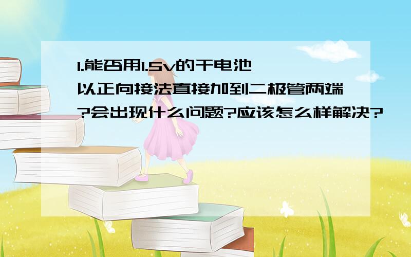 1.能否用1.5v的干电池,以正向接法直接加到二极管两端?会出现什么问题?应该怎么样解决?