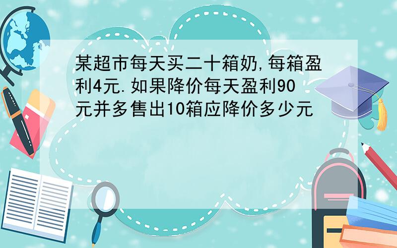 某超市每天买二十箱奶,每箱盈利4元.如果降价每天盈利90元并多售出10箱应降价多少元